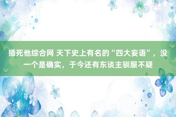 插死他综合网 天下史上有名的“四大妄语”，没一个是确实，于今还有东谈主驯服不疑