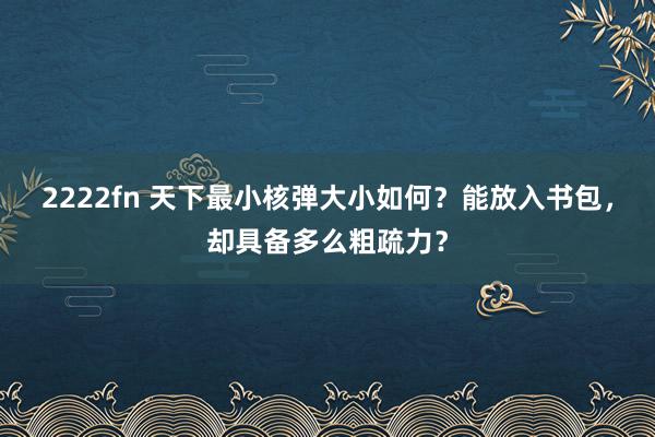 2222fn 天下最小核弹大小如何？能放入书包，却具备多么粗疏力？