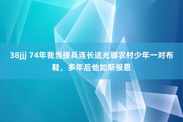 38jjj 74年我当接兵连长送光脚农村少年一对布鞋，多年后他如斯报恩