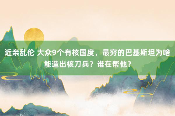 近亲乱伦 大众9个有核国度，最穷的巴基斯坦为啥能造出核刀兵？谁在帮他？