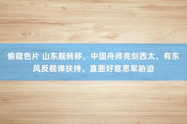 偷窥色片 山东舰转移，中国舟师亮剑西太，有东风反舰弹扶持，直面好意思军胁迫