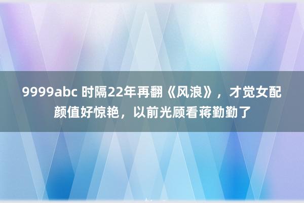 9999abc 时隔22年再翻《风浪》，才觉女配颜值好惊艳，以前光顾看蒋勤勤了