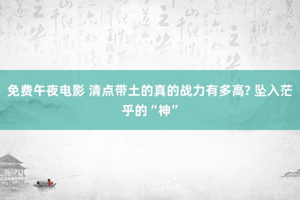 免费午夜电影 清点带土的真的战力有多高? 坠入茫乎的“神”