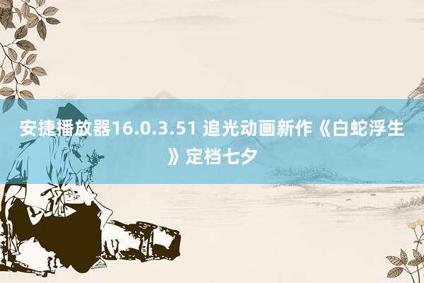 安捷播放器16.0.3.51 追光动画新作《白蛇浮生》定档七夕