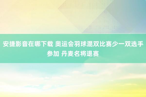 安捷影音在哪下载 奥运会羽球混双比赛少一双选手参加 丹麦名将退赛