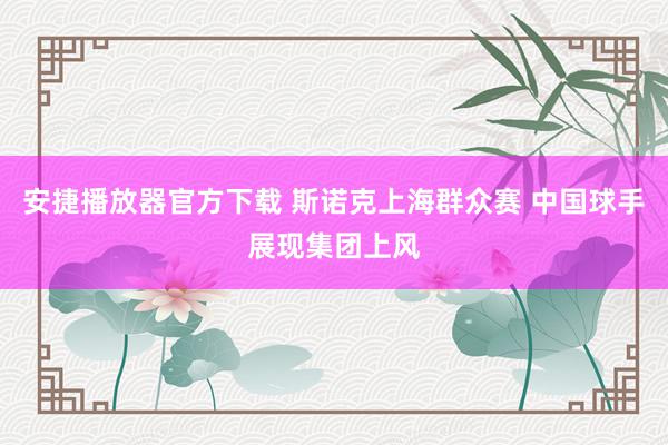 安捷播放器官方下载 斯诺克上海群众赛 中国球手展现集团上风