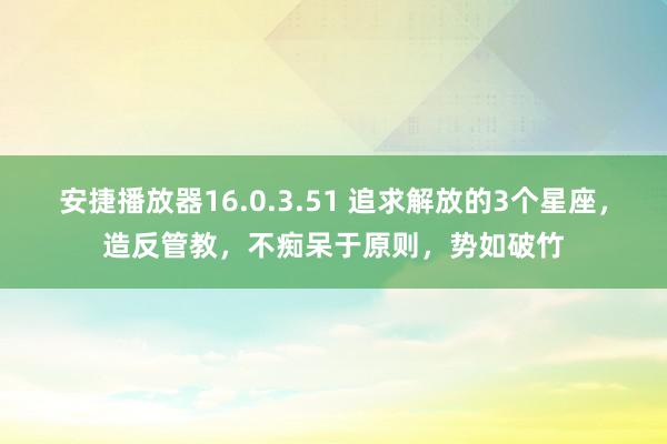 安捷播放器16.0.3.51 追求解放的3个星座，造反管教，不痴呆于原则，势如破竹