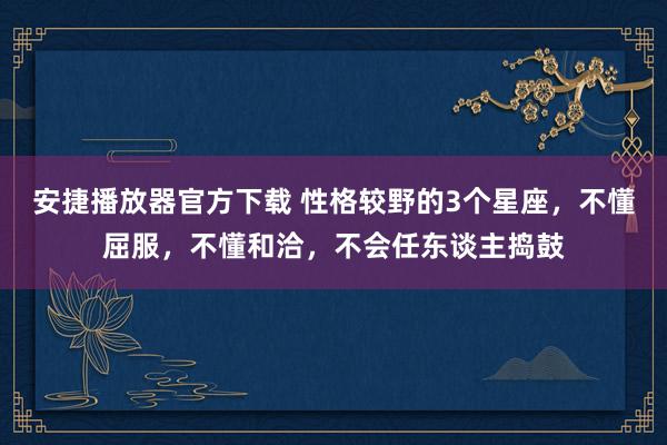 安捷播放器官方下载 性格较野的3个星座，不懂屈服，不懂和洽，不会任东谈主捣鼓