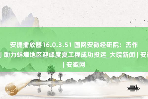 安捷播放器16.0.3.51 国网安徽经研院：杰作谋划 助力蚌埠地区迎峰度夏工程成功投运_大皖新闻 | 安徽网