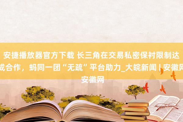 安捷播放器官方下载 长三角在交易私密保衬限制达成合作，蚂同一团“无疏”平台助力_大皖新闻 | 安徽网