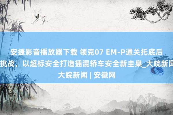 安捷影音播放器下载 领克07 EM-P通关托底后高空陨落挑战，以超标安全打造插混轿车安全新圭臬_大皖新闻 | 安徽网