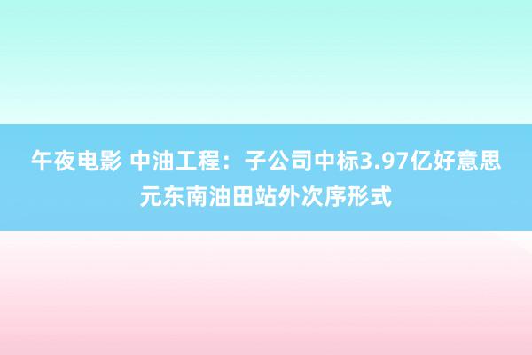 午夜电影 中油工程：子公司中标3.97亿好意思元东南油田站外次序形式