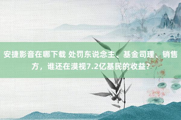 安捷影音在哪下载 处罚东说念主、基金司理、销售方，谁还在漠视7.2亿基民的收益？