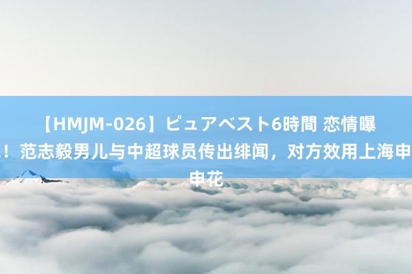 【HMJM-026】ピュアベスト6時間 恋情曝光！范志毅男儿与中超球员传出绯闻，对方效用上海申花