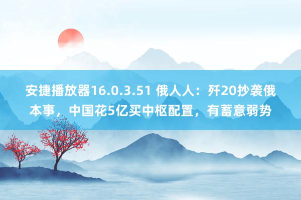 安捷播放器16.0.3.51 俄人人：歼20抄袭俄本事，中国花5亿买中枢配置，有蓄意弱势