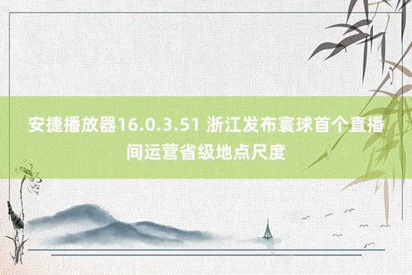 安捷播放器16.0.3.51 浙江发布寰球首个直播间运营省级地点尺度