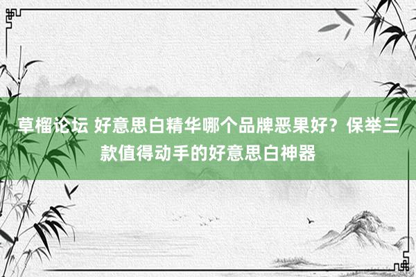 草榴论坛 好意思白精华哪个品牌恶果好？保举三款值得动手的好意思白神器