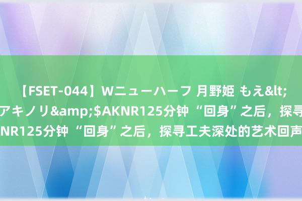 【FSET-044】Wニューハーフ 月野姫 もえ</a>2006-12-07アキノリ&$AKNR125分钟 “回身”之后，探寻工夫深处的艺术回声