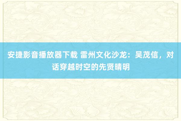 安捷影音播放器下载 雷州文化沙龙：吴茂信，对话穿越时空的先贤晴明