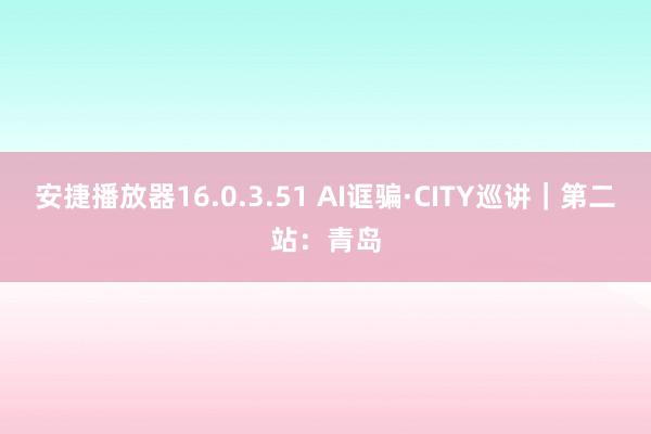 安捷播放器16.0.3.51 AI诓骗·CITY巡讲｜第二站：青岛