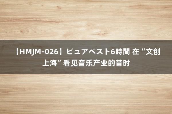 【HMJM-026】ピュアベスト6時間 在“文创上海”看见音乐产业的昔时