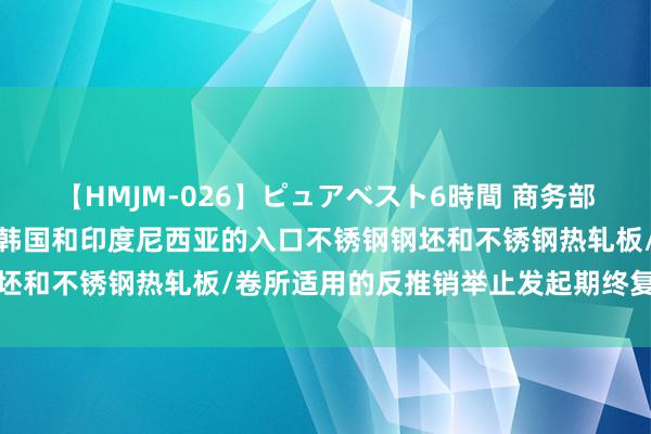 【HMJM-026】ピュアベスト6時間 商务部：对原产于欧盟、英国、韩国和印度尼西亚的入口不锈钢钢坯和不锈钢热轧板/卷所适用的反推销举止发起期终复审打听