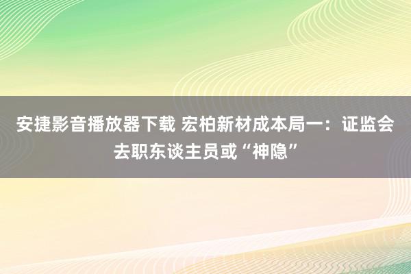 安捷影音播放器下载 宏柏新材成本局一：证监会去职东谈主员或“神隐”