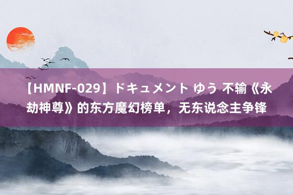 【HMNF-029】ドキュメント ゆう 不输《永劫神尊》的东方魔幻榜单，无东说念主争锋