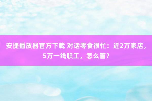 安捷播放器官方下载 对话零食很忙：近2万家店，5万一线职工，怎么管？