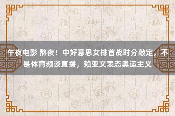 午夜电影 熬夜！中好意思女排首战时分敲定，不是体育频谈直播，赖亚文表态奥运主义