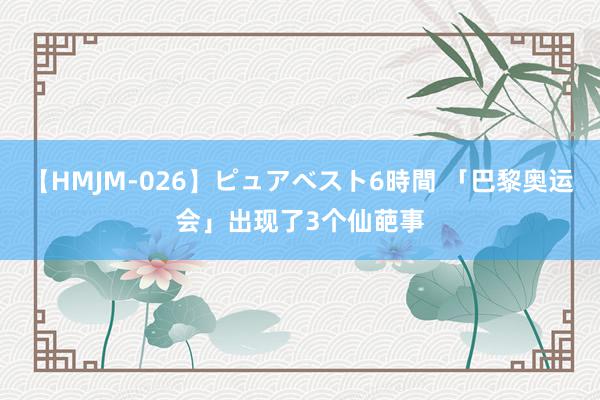 【HMJM-026】ピュアベスト6時間 「巴黎奥运会」出现了3个仙葩事