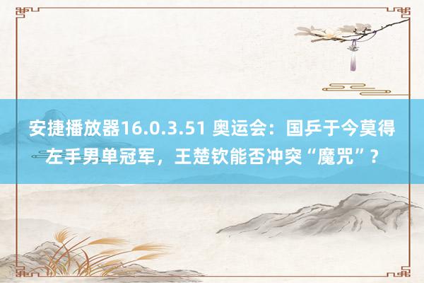 安捷播放器16.0.3.51 奥运会：国乒于今莫得左手男单冠军，王楚钦能否冲突“魔咒”？