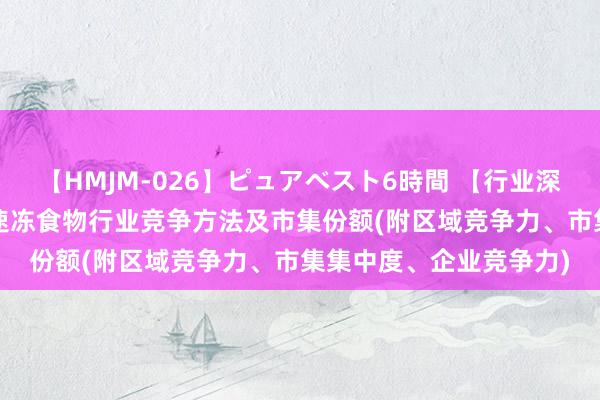 【HMJM-026】ピュアベスト6時間 【行业深度】细察2024：中国速冻食物行业竞争方法及市集份额(附区域竞争力、市集集中度、企业竞争力)