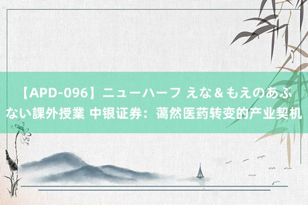 【APD-096】ニューハーフ えな＆もえのあぶない課外授業 中银证券：蔼然医药转变的产业契机