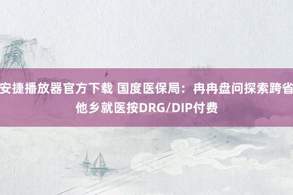 安捷播放器官方下载 国度医保局：冉冉盘问探索跨省他乡就医按DRG/DIP付费