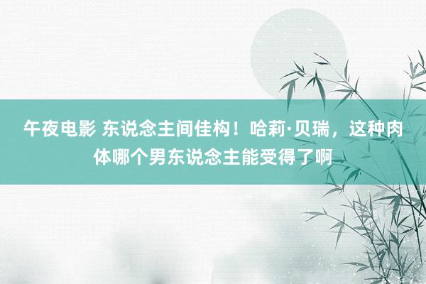 午夜电影 东说念主间佳构！哈莉·贝瑞，这种肉体哪个男东说念主能受得了啊