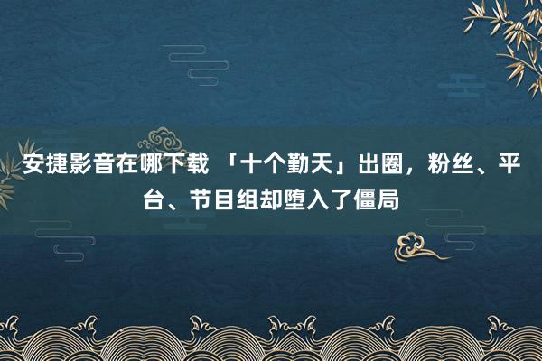 安捷影音在哪下载 「十个勤天」出圈，粉丝、平台、节目组却堕入了僵局