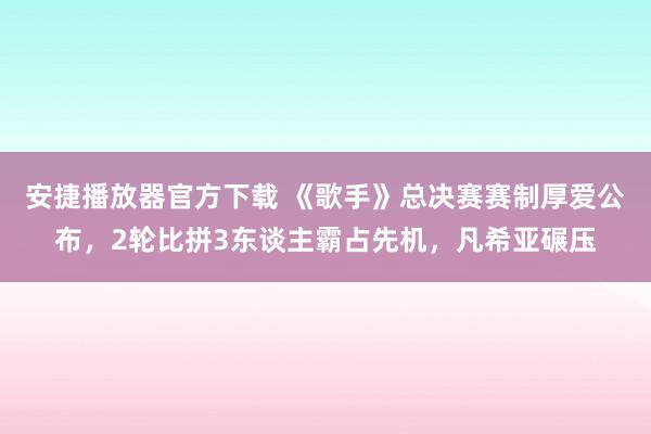 安捷播放器官方下载 《歌手》总决赛赛制厚爱公布，2轮比拼3东谈主霸占先机，凡希亚碾压