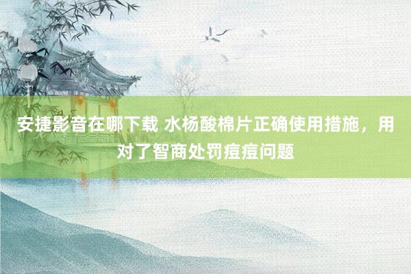 安捷影音在哪下载 水杨酸棉片正确使用措施，用对了智商处罚痘痘问题