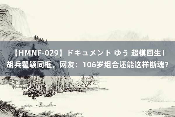 【HMNF-029】ドキュメント ゆう 超模回生！胡兵瞿颖同框，网友：106岁组合还能这样断魂？