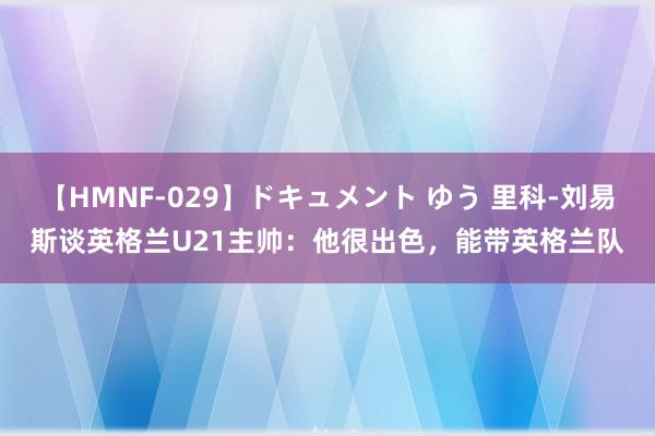 【HMNF-029】ドキュメント ゆう 里科-刘易斯谈英格兰U21主帅：他很出色，能带英格兰队