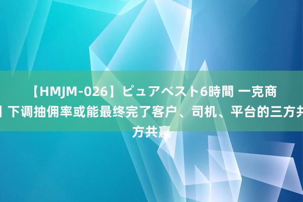 【HMJM-026】ピュアベスト6時間 一克商评丨下调抽佣率或能最终完了客户、司机、平台的三方共赢