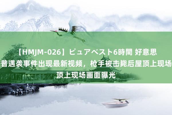 【HMJM-026】ピュアベスト6時間 好意思媒：特朗普遇袭事件出现最新视频，枪手被击毙后屋顶上现场画面曝光