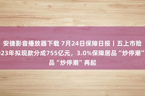 安捷影音播放器下载 7月24日保障日报丨五上市险企2023年拟现款分成755亿元，3.0%保障居品“炒停潮”再起