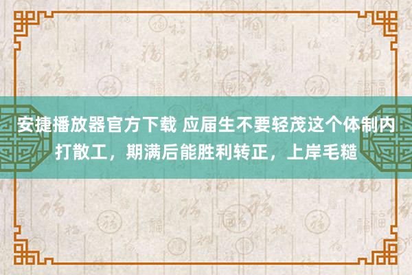 安捷播放器官方下载 应届生不要轻茂这个体制内打散工，期满后能胜利转正，上岸毛糙