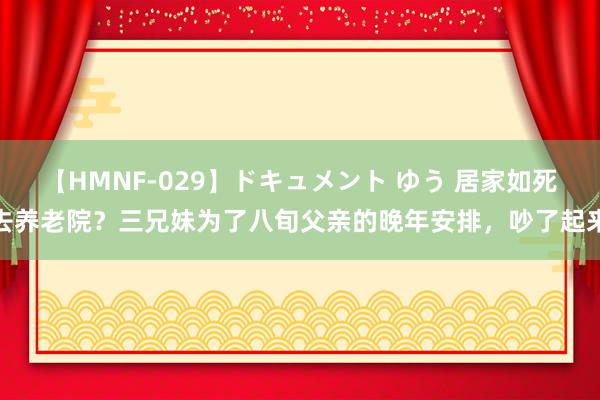 【HMNF-029】ドキュメント ゆう 居家如死去养老院？三兄妹为了八旬父亲的晚年安排，吵了起来