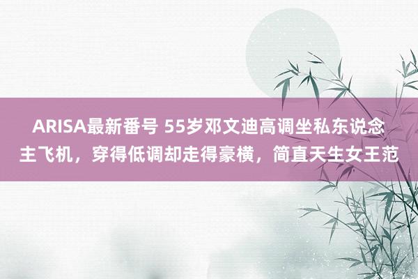 ARISA最新番号 55岁邓文迪高调坐私东说念主飞机，穿得低调却走得豪横，简直天生女王范