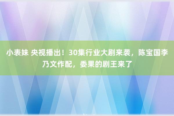 小表妹 央视播出！30集行业大剧来袭，陈宝国李乃文作配，委果的剧王来了