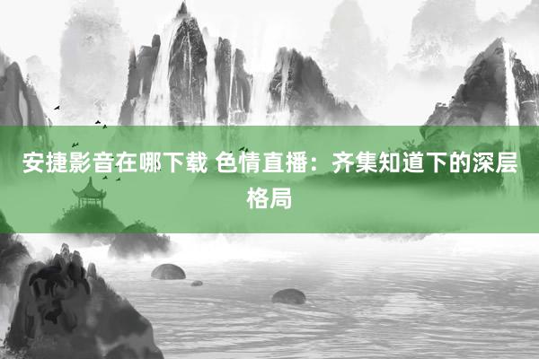 安捷影音在哪下载 色情直播：齐集知道下的深层格局