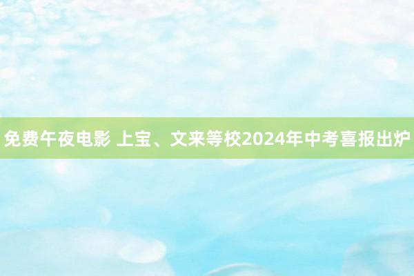 免费午夜电影 上宝、文来等校2024年中考喜报出炉